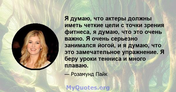 Я думаю, что актеры должны иметь четкие цели с точки зрения фитнеса, я думаю, что это очень важно. Я очень серьезно занимался йогой, и я думаю, что это замечательное упражнение. Я беру уроки тенниса и много плаваю.