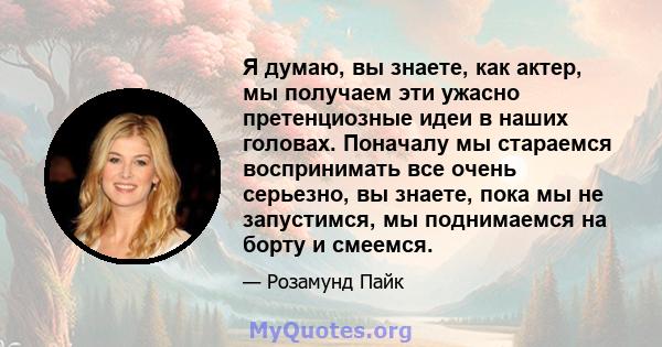 Я думаю, вы знаете, как актер, мы получаем эти ужасно претенциозные идеи в наших головах. Поначалу мы стараемся воспринимать все очень серьезно, вы знаете, пока мы не запустимся, мы поднимаемся на борту и смеемся.