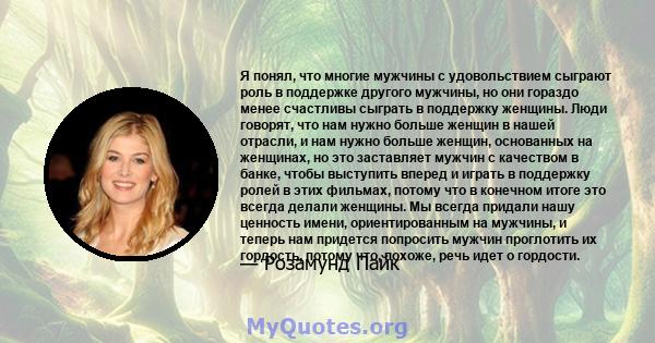 Я понял, что многие мужчины с удовольствием сыграют роль в поддержке другого мужчины, но они гораздо менее счастливы сыграть в поддержку женщины. Люди говорят, что нам нужно больше женщин в нашей отрасли, и нам нужно