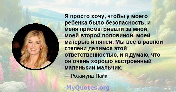 Я просто хочу, чтобы у моего ребенка было безопасность, и меня присматривали за мной, моей второй половиной, моей матерью и няней. Мы все в равной степени делимся этой ответственностью, и я думаю, что он очень хорошо