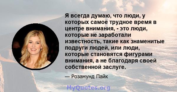 Я всегда думаю, что люди, у которых самое трудное время в центре внимания, - это люди, которые не заработали известность, такие как знаменитые подруги людей, или люди, которые становятся фигурами внимания, а не