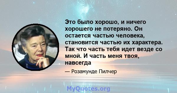 Это было хорошо, и ничего хорошего не потеряно. Он остается частью человека, становится частью их характера. Так что часть тебя идет везде со мной. И часть меня твоя, навсегда