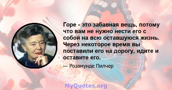 Горе - это забавная вещь, потому что вам не нужно нести его с собой на всю оставшуюся жизнь. Через некоторое время вы поставили его на дорогу, идите и оставите его.