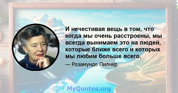 И нечестивая вещь в том, что когда мы очень расстроены, мы всегда вынимаем это на людей, которые ближе всего и которых мы любим больше всего.