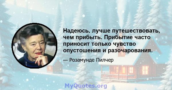 Надеюсь, лучше путешествовать, чем прибыть. Прибытие часто приносит только чувство опустошения и разочарования.