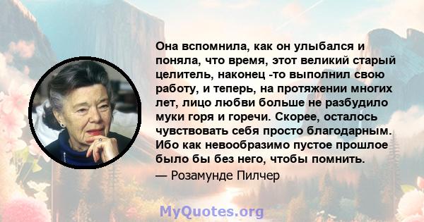 Она вспомнила, как он улыбался и поняла, что время, этот великий старый целитель, наконец -то выполнил свою работу, и теперь, на протяжении многих лет, лицо любви больше не разбудило муки горя и горечи. Скорее, осталось 