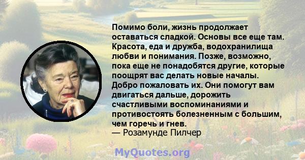 Помимо боли, жизнь продолжает оставаться сладкой. Основы все еще там. Красота, еда и дружба, водохранилища любви и понимания. Позже, возможно, пока еще не понадобятся другие, которые поощрят вас делать новые началы.