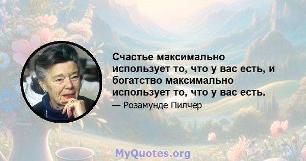 Счастье максимально использует то, что у вас есть, и богатство максимально использует то, что у вас есть.