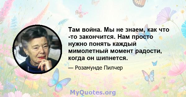 Там война. Мы не знаем, как что -то закончится. Нам просто нужно понять каждый мимолетный момент радости, когда он шипнется.