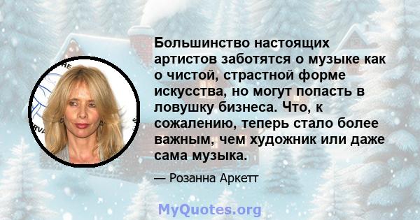 Большинство настоящих артистов заботятся о музыке как о чистой, страстной форме искусства, но могут попасть в ловушку бизнеса. Что, к сожалению, теперь стало более важным, чем художник или даже сама музыка.