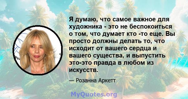 Я думаю, что самое важное для художника - это не беспокоиться о том, что думает кто -то еще. Вы просто должны делать то, что исходит от вашего сердца и вашего существа, и выпустить это-это правда в любом из искусств.