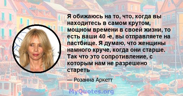 Я обижаюсь на то, что, когда вы находитесь в самом крутом, мощном времени в своей жизни, то есть ваши 40 -е, вы отправляете на пастбище. Я думаю, что женщины намного круче, когда они старше. Так что это сопротивление, с 