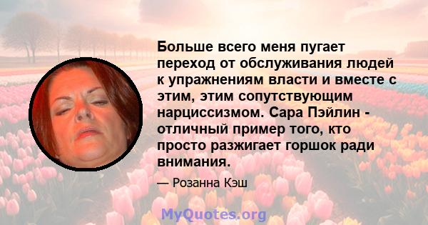 Больше всего меня пугает переход от обслуживания людей к упражнениям власти и вместе с этим, этим сопутствующим нарциссизмом. Сара Пэйлин - отличный пример того, кто просто разжигает горшок ради внимания.