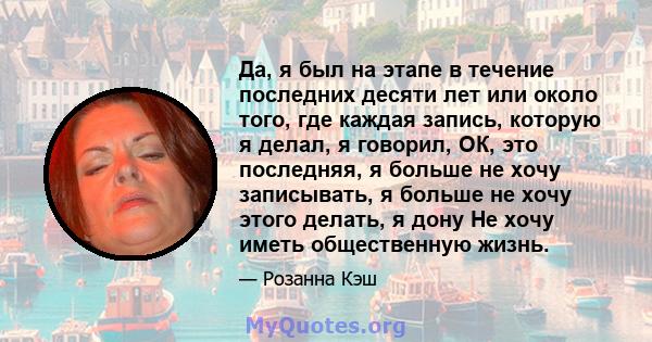 Да, я был на этапе в течение последних десяти лет или около того, где каждая запись, которую я делал, я говорил, ОК, это последняя, ​​я больше не хочу записывать, я больше не хочу этого делать, я дону Не хочу иметь