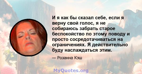 И я как бы сказал себе, если я верну свой голос, я не собираюсь забрать старое беспокойство по этому поводу и просто сосредотачиваться на ограничениях. Я действительно буду наслаждаться этим.