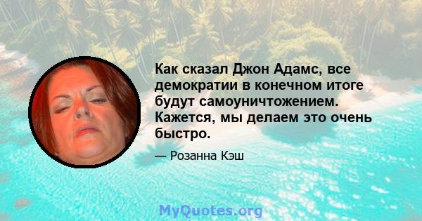 Как сказал Джон Адамс, все демократии в конечном итоге будут самоуничтожением. Кажется, мы делаем это очень быстро.