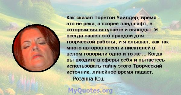 Как сказал Торнтон Уайлдер, время - это не река, а скорее ландшафт, в который вы вступаете и выходят. Я всегда нашел это правдой для творческой работы, и я слышал, как так много авторов песен и писателей в целом