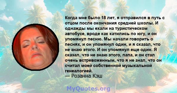 Когда мне было 18 лет, я отправился в путь с отцом после окончания средней школы. И однажды мы ехали на туристическом автобусе, вроде как катились по югу, и он упомянул песню. Мы начали говорить о песнях, и он упомянул