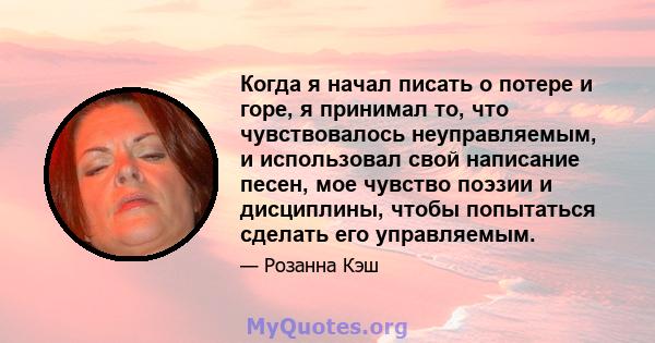 Когда я начал писать о потере и горе, я принимал то, что чувствовалось неуправляемым, и использовал свой написание песен, мое чувство поэзии и дисциплины, чтобы попытаться сделать его управляемым.