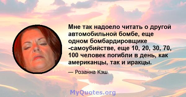 Мне так надоело читать о другой автомобильной бомбе, еще одном бомбардировщике -самоубийстве, еще 10, 20, 30, 70, 100 человек погибли в день, как американцы, так и иракцы.