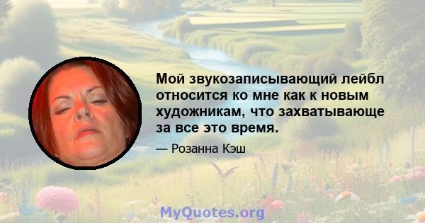 Мой звукозаписывающий лейбл относится ко мне как к новым художникам, что захватывающе за все это время.