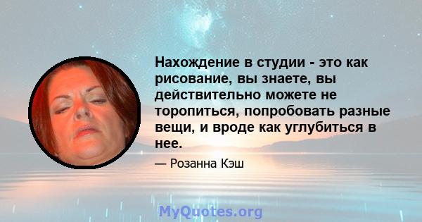 Нахождение в студии - это как рисование, вы знаете, вы действительно можете не торопиться, попробовать разные вещи, и вроде как углубиться в нее.