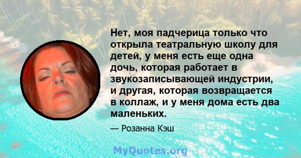 Нет, моя падчерица только что открыла театральную школу для детей, у меня есть еще одна дочь, которая работает в звукозаписывающей индустрии, и другая, которая возвращается в коллаж, и у меня дома есть два маленьких.