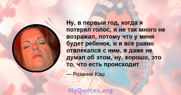 Ну, в первый год, когда я потерял голос, я не так много не возражал, потому что у меня будет ребенок, и я все равно отвлекался с ним, я даже не думал об этом, ну, хорошо, это то, что есть происходит