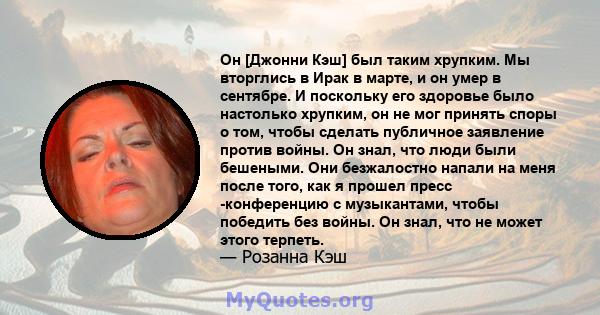 Он [Джонни Кэш] был таким хрупким. Мы вторглись в Ирак в марте, и он умер в сентябре. И поскольку его здоровье было настолько хрупким, он не мог принять споры о том, чтобы сделать публичное заявление против войны. Он