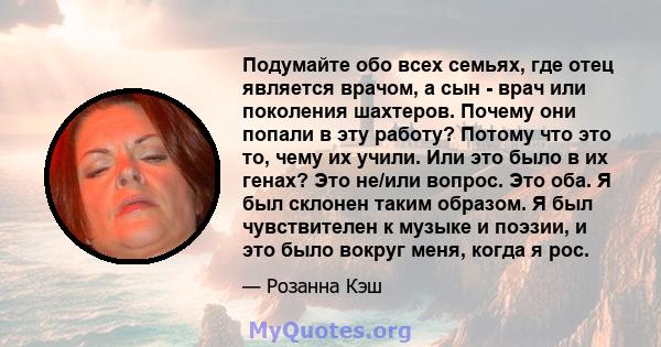 Подумайте обо всех семьях, где отец является врачом, а сын - врач или поколения шахтеров. Почему они попали в эту работу? Потому что это то, чему их учили. Или это было в их генах? Это не/или вопрос. Это оба. Я был