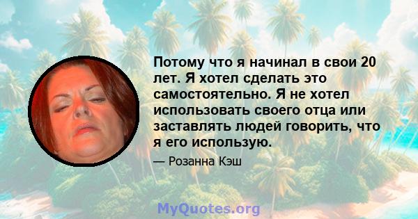 Потому что я начинал в свои 20 лет. Я хотел сделать это самостоятельно. Я не хотел использовать своего отца или заставлять людей говорить, что я его использую.