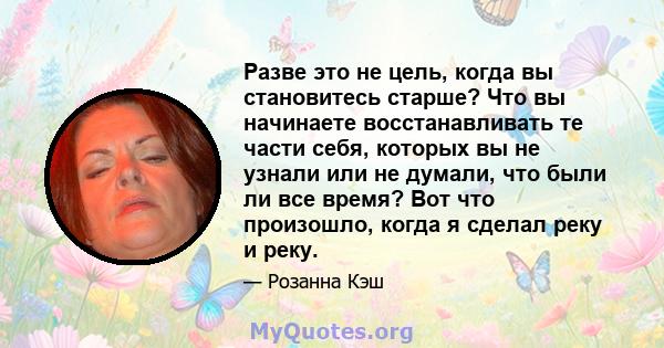 Разве это не цель, когда вы становитесь старше? Что вы начинаете восстанавливать те части себя, которых вы не узнали или не думали, что были ли все время? Вот что произошло, когда я сделал реку и реку.