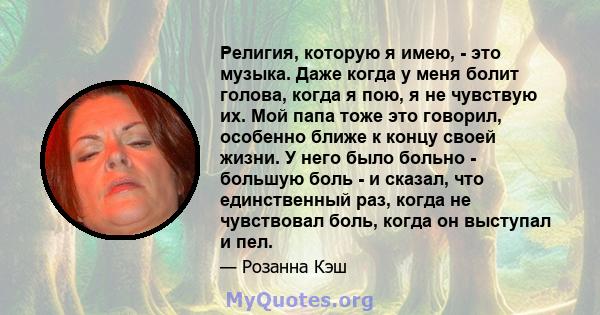 Религия, которую я имею, - это музыка. Даже когда у меня болит голова, когда я пою, я не чувствую их. Мой папа тоже это говорил, особенно ближе к концу своей жизни. У него было больно - большую боль - и сказал, что