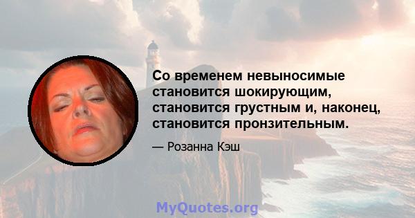 Со временем невыносимые становится шокирующим, становится грустным и, наконец, становится пронзительным.