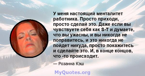 У меня настоящий менталитет работника. Просто приходи, просто сделай это. Даже если вы чувствуете себя как S-T и думаете, что вы ужасны, и вы никогда не поправитесь, и это никогда не пойдет никуда, просто покажитесь и