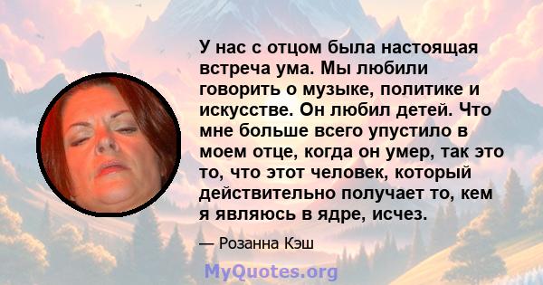 У нас с отцом была настоящая встреча ума. Мы любили говорить о музыке, политике и искусстве. Он любил детей. Что мне больше всего упустило в моем отце, когда он умер, так это то, что этот человек, который действительно