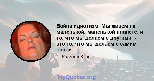 Война идиотизм. Мы живем на маленькой, маленькой планете, и то, что мы делаем с другими, - это то, что мы делаем с самим собой