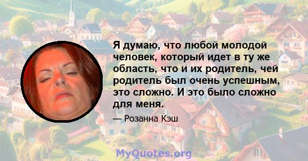 Я думаю, что любой молодой человек, который идет в ту же область, что и их родитель, чей родитель был очень успешным, это сложно. И это было сложно для меня.