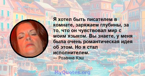 Я хотел быть писателем в комнате, заряжаем глубины, за то, что он чувствовал мир с моим языком. Вы знаете, у меня была очень романтическая идея об этом. Но я стал исполнителем.