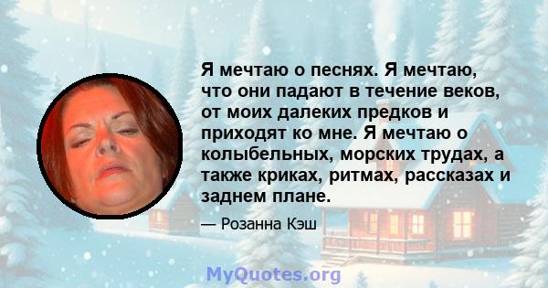 Я мечтаю о песнях. Я мечтаю, что они падают в течение веков, от моих далеких предков и приходят ко мне. Я мечтаю о колыбельных, морских трудах, а также криках, ритмах, рассказах и заднем плане.