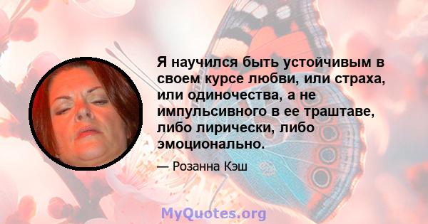 Я научился быть устойчивым в своем курсе любви, или страха, или одиночества, а не импульсивного в ее траштаве, либо лирически, либо эмоционально.