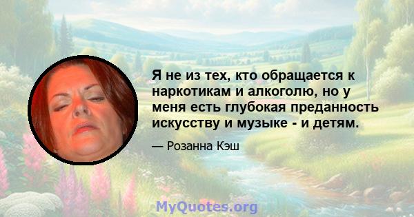 Я не из тех, кто обращается к наркотикам и алкоголю, но у меня есть глубокая преданность искусству и музыке - и детям.