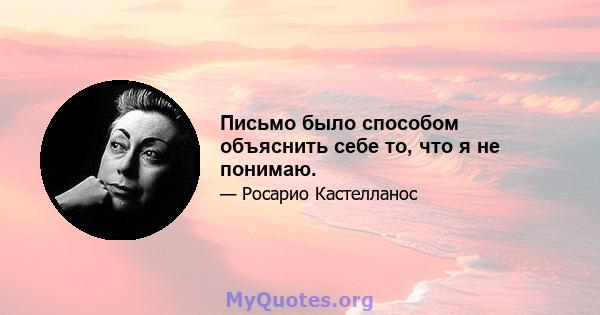 Письмо было способом объяснить себе то, что я не понимаю.