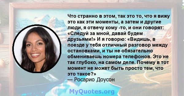 Что странно в этом, так это то, что я вижу это как эти моменты, а затем и другие люди, я отвечу кому -то, и они говорят: «Следуй за мной, давай будем друзьями!» И я говорю: «Видишь, в поезде у тебя отличный разговор