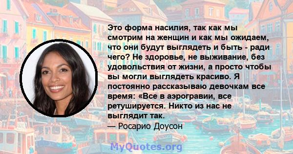 Это форма насилия, так как мы смотрим на женщин и как мы ожидаем, что они будут выглядеть и быть - ради чего? Не здоровье, не выживание, без удовольствия от жизни, а просто чтобы вы могли выглядеть красиво. Я постоянно