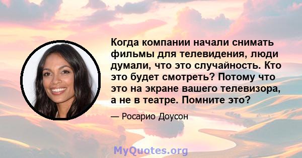 Когда компании начали снимать фильмы для телевидения, люди думали, что это случайность. Кто это будет смотреть? Потому что это на экране вашего телевизора, а не в театре. Помните это?