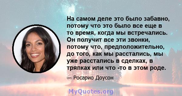 На самом деле это было забавно, потому что это было все еще в то время, когда мы встречались. Он получит все эти звонки, потому что, предположительно, до того, как мы расстались, мы уже расстались в сделках, в тряпках