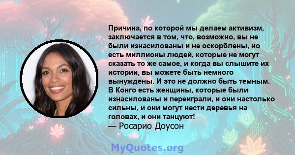 Причина, по которой мы делаем активизм, заключается в том, что, возможно, вы не были изнасилованы и не оскорблены, но есть миллионы людей, которые не могут сказать то же самое, и когда вы слышите их истории, вы можете