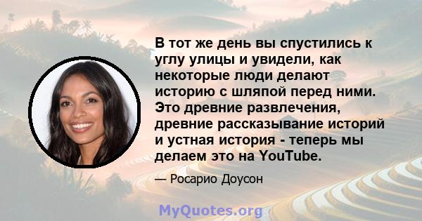 В тот же день вы спустились к углу улицы и увидели, как некоторые люди делают историю с шляпой перед ними. Это древние развлечения, древние рассказывание историй и устная история - теперь мы делаем это на YouTube.