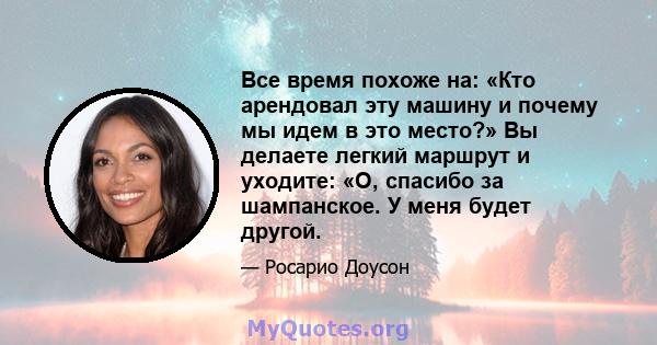 Все время похоже на: «Кто арендовал эту машину и почему мы идем в это место?» Вы делаете легкий маршрут и уходите: «О, спасибо за шампанское. У меня будет другой.